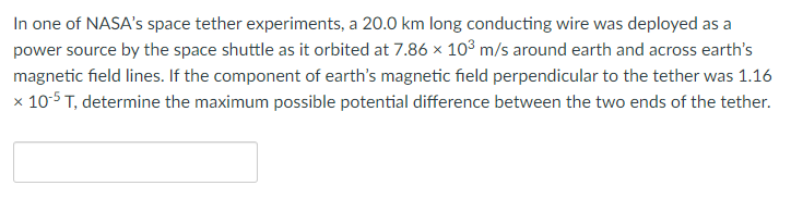 In one of NASA's space tether experiments, a 20.0 km long conducting wire was deployed as a
power source by the space shuttle as it orbited at 7.86 × 10³ m/s around earth and across earth's
magnetic field lines. If the component of earth's magnetic field perpendicular to the tether was 1.16
x 10-5 T, determine the maximum possible potential difference between the two ends of the tether.