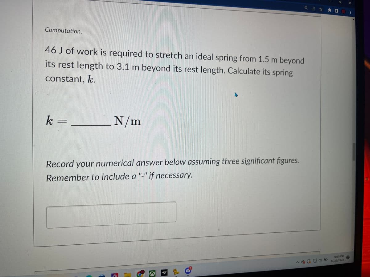 Computation.
46 J of work is required to stretch an ideal spring from 1.5 m beyond
its rest length to 3.1 m beyond its rest length. Calculate its spring
constant, k.
k
N/m
Record your numerical answer below assuming three significant figures.
Remember to include a "-" if necessary.
(C
^63
10:51 PM
10/23/2022
X
¦