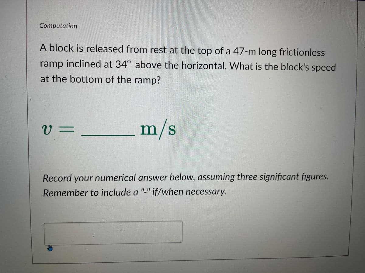 Computation.
A block is released from rest at the top of a 47-m long frictionless
ramp inclined at 34° above the horizontal. What is the block's speed
at the bottom of the ramp?
v=
m/s
Record your numerical answer below, assuming three significant figures.
Remember to include a "-" if/when necessary.
