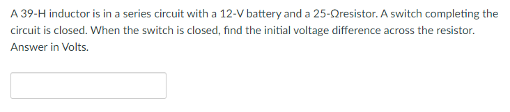 A 39-H inductor is in a series circuit with a 12-V battery and a 25-Qresistor. A switch completing the
circuit is closed. When the switch is closed, find the initial voltage difference across the resistor.
Answer in Volts.