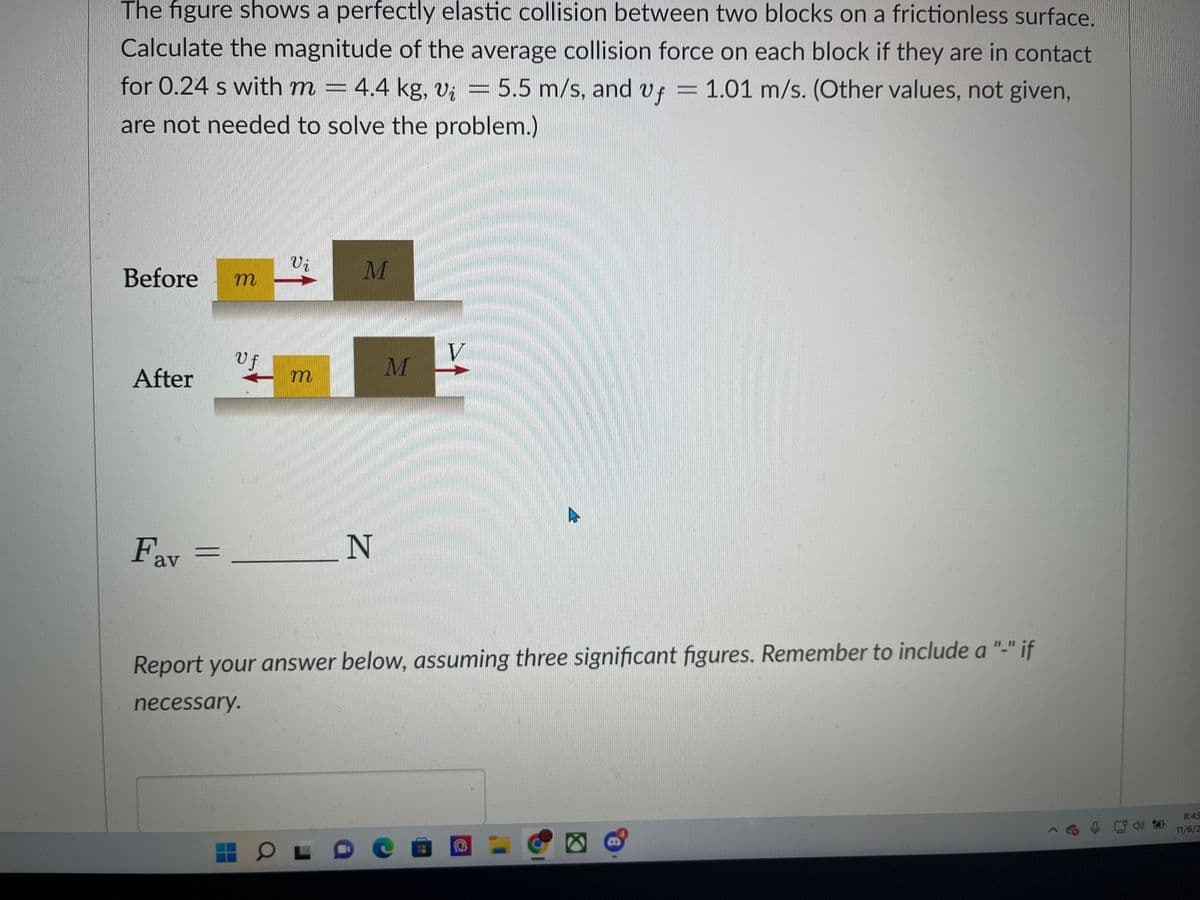 The figure shows a perfectly elastic collision between two blocks on a frictionless surface.
Calculate the magnitude of the average collision force on each block if they are in contact.
for 0.24 s with m = 4.4 kg, vį = 5.5 m/s, and vf = 1.01 m/s. (Other values, not given,
are not needed to solve the problem.)
Before
After
Fav
m
Uf
Vi
m
M
OL
N
M
V
Report your answer below, assuming three significant figures. Remember to include a "-" if
necessary.
A
O
8:45
11/6/2