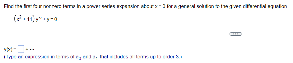 Find the first four nonzero terms in a power series expansion about x = 0 for a general solution to the given differential equation.
(x² +11)y"+y=0
y(x) = + ...
(Type an expression in terms of ao and a that includes all terms up to order 3.)
...