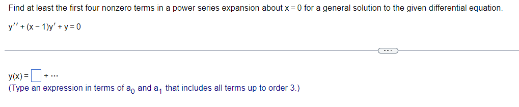 Find at least the first four nonzero terms in a power series expansion about x = 0 for a general solution to the given differential equation.
y" + (x-1)y' + y = 0
y(x) = + ..
(Type an expression in terms of a and a, that includes all terms up to order 3.)
(---)