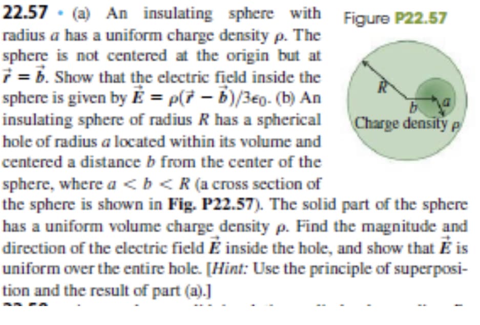 22.57 (a) An insulating sphere with Figure P22.57
radius a has a uniform charge density p. The
sphere is not centered at the origin but at
7 = b. Show that the electric field inside the
sphere is given by É = p(7 – b)/3€0. (b) An
insulating sphere of radius R has a spherical
b
Charge density e
hole of radius a located within its volume and
centered a distance b from the center of the
sphere, where a <b<R (a cross section of
the sphere is shown in Fig. P22.57). The solid part of the sphere
has a uniform volume charge density p. Find the magnitude and
direction of the electric field É inside the hole, and show that É is
uniform over the entire hole. [Hint: Use the principle of superposi-
tion and the result of part (a).]

