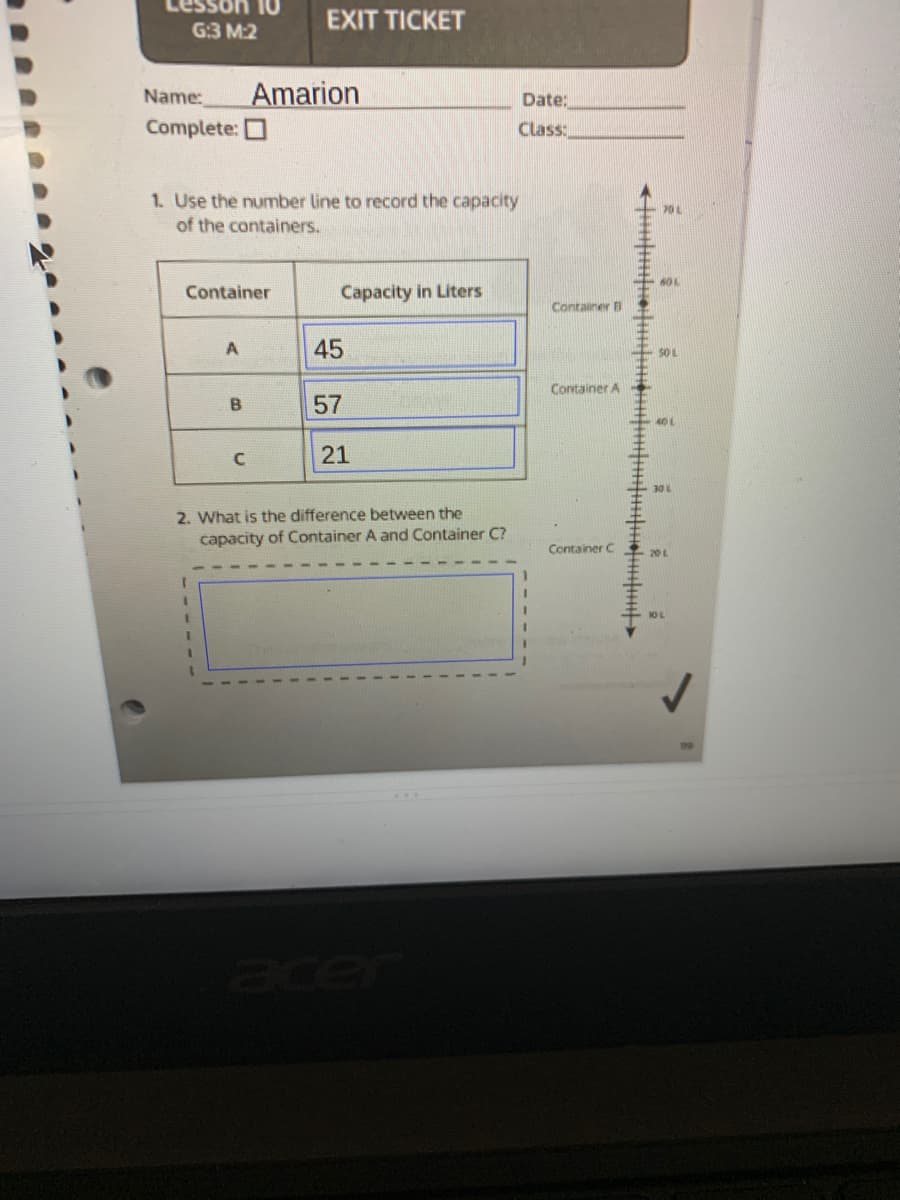 EXIT TICKET
G:3 M:2
Name:
Amarion
Date:
Complete: O
Class:
1. Use the number line to record the capacity
of the containers.
60 L
Container
Capacity in Liters
Container A
A
45
50L
Container A
B.
57
40 L
21
2. What is the difference between the
capacity of Container A and Container C?
Container C
20L
10 L
19
cer
