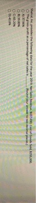 Shelcal, Inc. provides the following data for the year 2019: Net Sales Revenue, $437,690; Cost of Goods Sold, $255,000.
O The gross profit as a percentage of net sales is (Round your answer to two decimal places.)
OA) 37.96%
OB) 39.80%
OC) 60.20%
OD) 40.8%