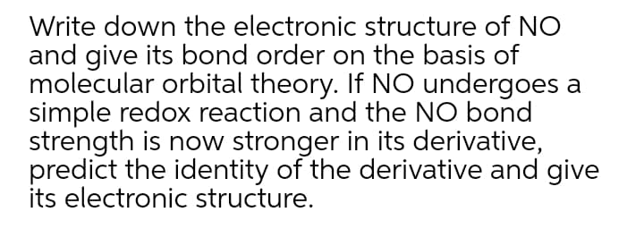 Write down the electronic structure of NO
and give its bond order on the basis of
molecular orbital theory. If NO undergoes a
simple redox reaction and the NO bond
strength is now stronger in its derivative,
predict the identity of the derivative and give
its electronic structure.
