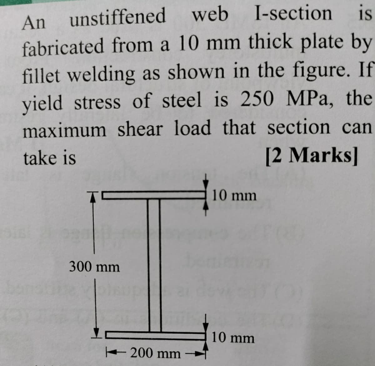 An unstiffened web I-section
fabricated from a 10 mm thick plate by
fillet welding as shown in the figure. If
yield stress of steel is 250 MPa, the
maximum shear load that section can
is
take is
[2 Marks]
10 mm
300 mm
10 mm
200 mm
