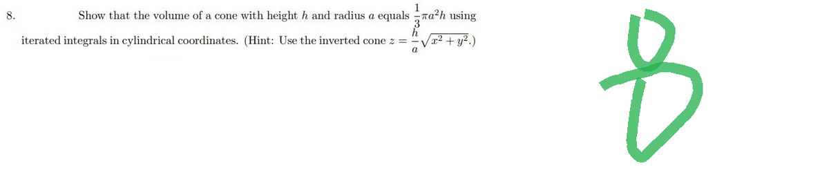 1
8.
Show that the volume of a cone with height h and radius a equalsa²h using
(x² + y².)
h
iterated integrals in cylindrical coordinates. (Hint: Use the inverted cone z =
a
8
