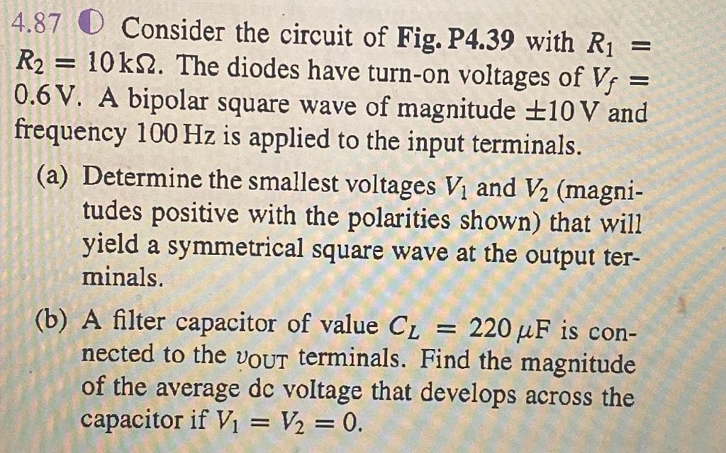 4.87 O Consider the circuit of Fig. P4.39 with R1
R2
10k2. The diodes have turn-on voltages of Vf =
0.6 V. A bipolar square wave of magnitude ±10V and
frequency 100 Hz is applied to the input terminals.
(a) Determine the smallest voltages V1 and V2 (magni-
tudes positive with the polarities shown) that will
yield a symmetrical square wave at the output ter-
minals.
(b) A filter capacitor of value C1 = 220 µF is con-
nected to the VOUT terminals. Find the magnitude
of the average dc voltage that develops across the
capacitor if V1 = V½ = 0.
