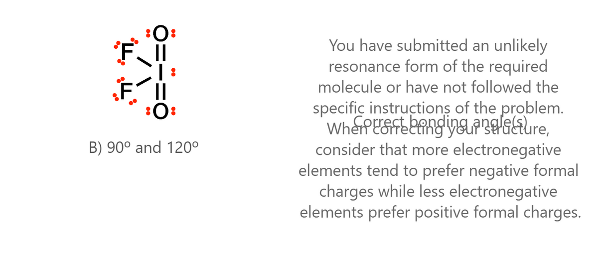 You have submitted an unlikely
resonance form of the required
molecule or have not followed the
:0:
specific instructions of the problem.
B) 90° and 120°
consider that more electronegative
elements tend to prefer negative formal
charges while less electronegative
elements prefer positive formal charges.
