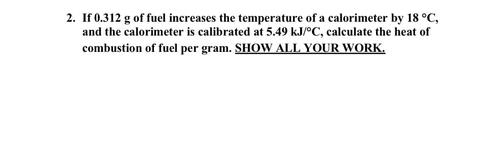 2. If 0.312 g of fuel increases the temperature of a calorimeter by 18 °C,
and the calorimeter is calibrated at 5.49 kJ/°C, calculate the heat of
combustion of fuel per gram. SHOW ALL YOUR WORK.