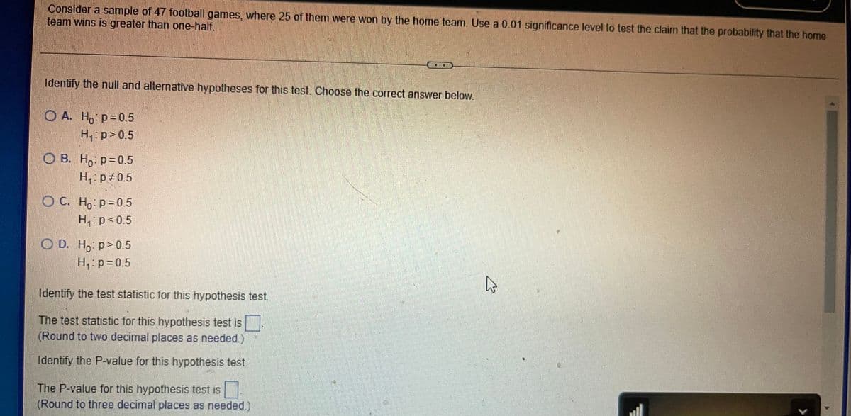 Consider a sample of 47 football games, where 25 of them were won by the home team. Use a 0.01 significance level to test the claim that the probability that the home
team wins is greater than one-half.
Identify the null and alternative hypotheses for this test. Choose the correct answer below.
O A. Ho p=05
H, p>0.5
O B. H, p=0.5
H,: p 0.5
OC. Ho p=0.5
H, p<0.5
O D. Ho p>0.5
H, p=0.5
Identify the test statistic for this hypothesis test.
The test statistic for this hypothesis test is
(Round to two decimal places as needed.)
Identify the P-value for this hypothesis test.
The P-value for this hypothesis test is
(Round to three decimal places as needed.)
