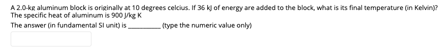 A 2.0-kg aluminum block is originally at 10 degrees celcius. If 36 k) of energy are added to the block, what is its final temperature (in Kelvin)?
The specific heat of aluminum is 900 J/kg K
The answer (in fundamental SI unit) is
(type the numeric value only)
