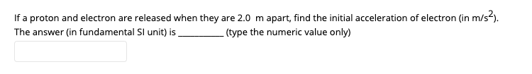 If a proton and electron are released when they are 2.0 m apart, find the initial acceleration of electron (in m/s?).
The answer (in fundamental Sl unit) is
(type the numeric value only)
