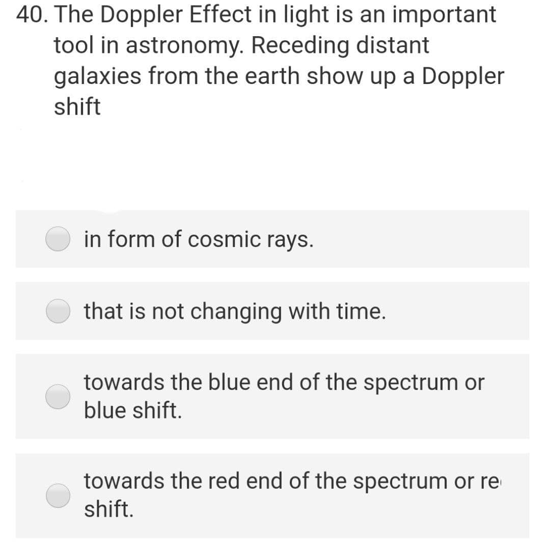 40. The Doppler Effect in light is an important
tool in astronomy. Receding distant
galaxies from the earth show up a Doppler
shift
in form of cosmic rays.
that is not changing with time.
towards the blue end of the spectrum or
blue shift.
towards the red end of the spectrum or re
shift.

