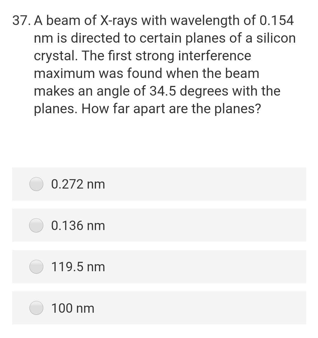 37. A beam of X-rays with wavelength of 0.154
nm is directed to certain planes of a silicon
crystal. The first strong interference
maximum was found when the beam
makes an angle of 34.5 degrees with the
planes. How far apart are the planes?
0.272 nm
0.136 nm
119.5 nm
100 nm
