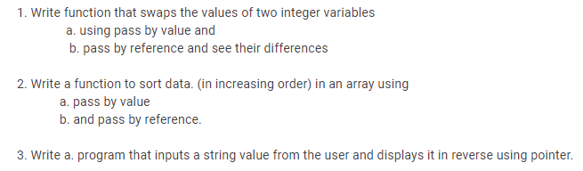 1. Write function that swaps the values of two integer variables
a. using pass by value and
b. pass by reference and see their differences
2. Write a function to sort data. (in increasing order) in an array using
a. pass by value
b. and pass by reference.
3. Write a. program that inputs a string value from the user and displays it in reverse using pointer.
