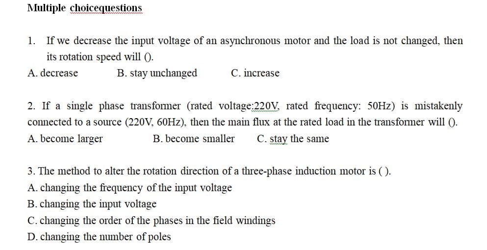 Multiple choicequestions
1. If we decrease the input voltage of an asynchronous motor and the load is not changed, then
its rotation speed will ().
A. decrease
B. stay unchanged
C. increase
2. If a single phase transformer (rated voltage:220V, rated frequency: 50Hz) is mistakenly
connected to a source (220V, 60Hz), then the main flux at the rated load in the transformer will ().
A. become larger
B. become smaller C. stay the same
3. The method to alter the rotation direction of a three-phase induction motor is ().
A. changing the frequency of the input voltage
B. changing the input voltage
C. changing the order of the phases in the field windings
D. changing the number of poles