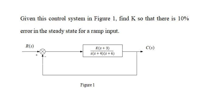 Given this control system in Figure 1, find K so that there is 10%
error in the steady state for a ramp input.
R(s)
K(s + 3)
C(s)
s(s + 4)(s + 6)
Figure 1

