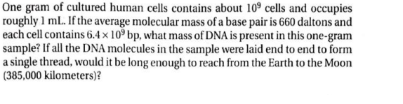 One gram of cultured human cells contains about 109 cells and occupies
roughly 1 mL. If the average molecular mass of a base pair is 660 daltons and
each cell contains 6.4 x 109 bp, what mass of DNA is present in this one-gram
sample? If all the DNA molecules in the sample were laid end to end to form
a single thread, would it be long enough to reach from the Earth to the Moon
(385,000 kilometers)?