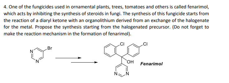 4. One of the fungicides used in ornamental plants, trees, tomatoes and others is called fenarimol,
which acts by inhibiting the synthesis of steroids in fungi. The synthesis of this fungicide starts from
the reaction of a diaryl ketone with an organolithium derived from an exchange of the halogenate
for the metal. Propose the synthesis starting from the halogenated precursor. (Do not forget to
make the reaction mechanism in the formation of fenarimol).
CI
.CI
Br
N
HO
Fenarimol
