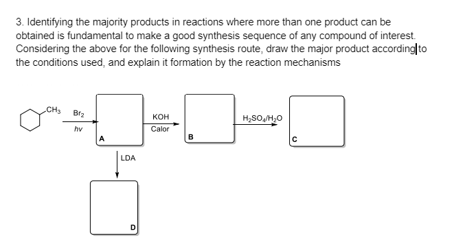3. Identifying the majority products in reactions where more than one product can be
obtained is fundamental to make a good synthesis sequence of any compound of interest.
Considering the above for the following synthesis route, draw the major product according|to
the conditions used, and explain it formation by the reaction mechanisms
CH3
Br2
кон
H,SO,/H,0
hv
Calor
A
B
LDA
