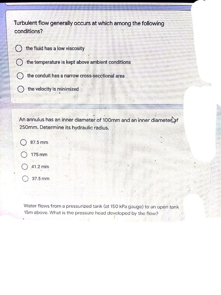 Turbulent flow generally occurs at which among the following
conditions?
the fluid has a low viscosity
O the temperature is kept above ambient conditions
the conduit has a narrow cross-secctional area
the velocity is minimized
An annulus has an inner diameter of 100mm and an inner diameterf
250mm. Determine its hydraulic radius.
87.5 mm
175 mm
41.2 mm
37.5 mm
Water flows from a pressurized tank (at 150 kPa gauge) to an open tank
15m above. What is the pressure head developed by the flow?
