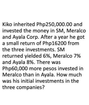 Kiko inherited Php250,000.00 and
invested the money in SM, Meralco
and Ayala Corp. After a year he got
a small return of Php16200 from
the three investments. SM
returned yielded 6%, Meralco 7%
and Ayala 8%. There was
Php60,000 more pesos invested in
Meralco than in Ayala. How much
was his initial investments in the
three companies?
