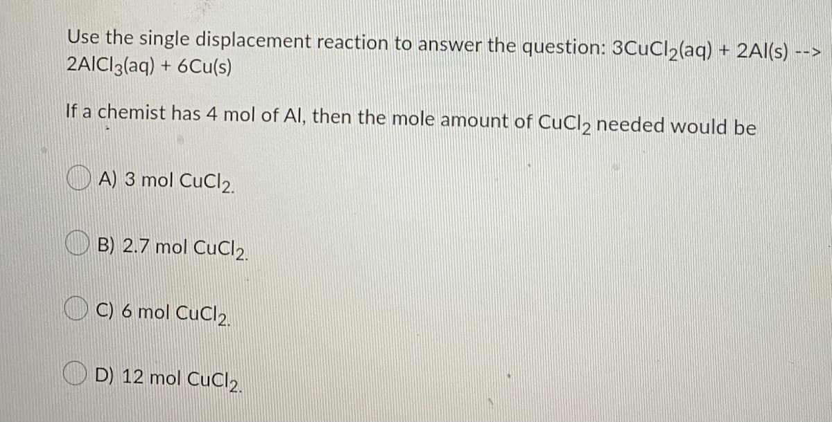 Use the single displacement reaction to answer the question: 3CuCl2(aq) + 2Al(s) -->
2AICI3(aq) + 6Cu(s)
If a chemist has 4 mol of Al, then the mole amount of CuCl, needed would be
A) 3 mol CuCl2.
B) 2.7 mol CuCl2.
C) 6 mol CuCl2.
D) 12 mol CuC2.
