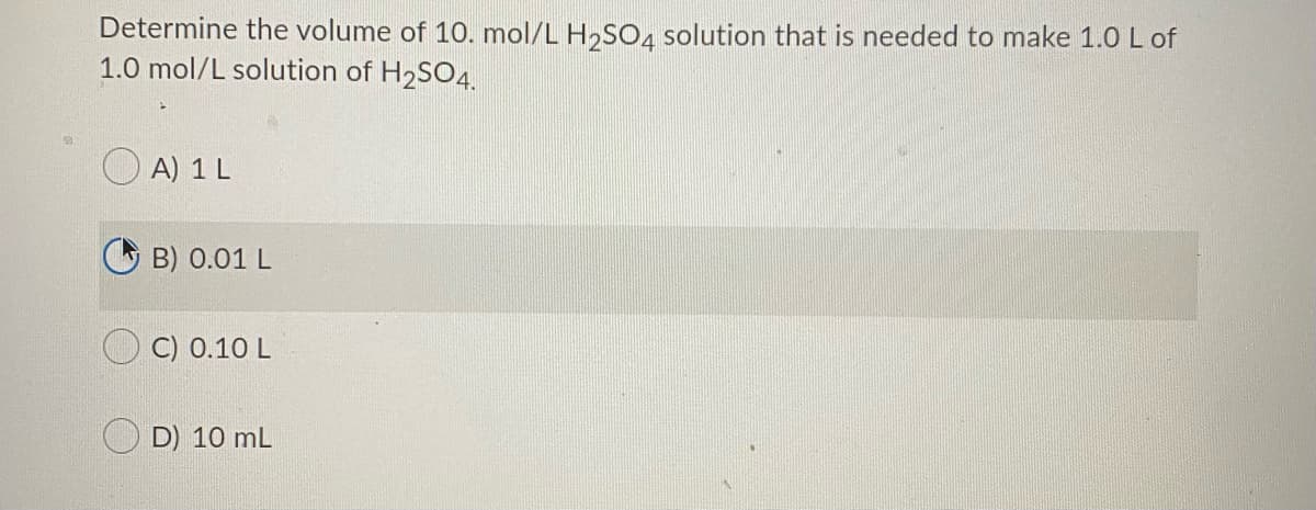 Determine the volume of 10. mol/L H,SO4 solution that is needed to make 1.0 L of
1.0 mol/L solution of H2SO4.
A) 1 L
O B) 0.01 L
C) 0.10 L
D) 10 mL
