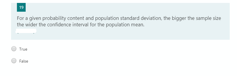 19
For a given probability content and population standard deviation, the bigger the sample size
the wider the confidence interval for the population mean.
True
False

