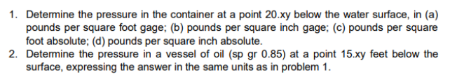 1. Determine the pressure in the container at a point 20.xy below the water surface, in (a)
pounds per square foot gage; (b) pounds per square inch gage; (c) pounds per square
foot absolute; (d) pounds per square inch absolute.
2. Determine the pressure in a vessel of oil (sp gr 0.85) at a point 15.xy feet below the
surface, expressing the answer in the same units as in problem 1.
