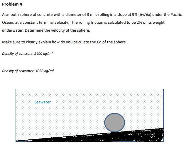 Problem 4
A smooth sphere of concrete with a diameter of 3 m is rolling in a slope at 9% (Ay/Ax) under the Pacific
Ocean, at a constant terminal velocity. The rolling friction is calculated to be 2% of its weight
underwater. Determine the velocity of the sphere.
Make sure to clearly explain how do you calculate the Cd of the sphere.
Density of concrete: 2400 kg/m³
Density of seawater: 1030 kg/m³
Seawater