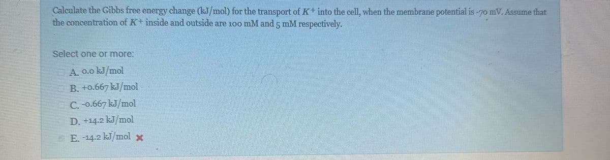 Calculate the Gibbs free energy change (kJ/mol) for the transport of K+ into the cell, when the membrane potential is -70 mV. Assume that
the concentration of K+ inside and outside are 100 mM and 5 mM respectively.
Select one or more:
A. 0.0 kJ/mol
B. +0.667 kJ/mol
C. -0.667 kJ/mol
D. +14.2 kJ/mol
E. -14.2 kJ/mol x