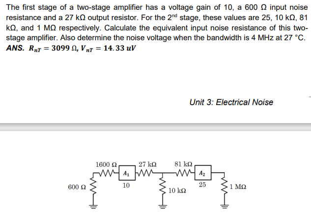 The first stage of a two-stage amplifier has a voltage gain of 10, a 600 Q input noise
resistance and a 27 kQ output resistor. For the 2nd stage, these values are 25, 10 ko, 81
kQ, and 1 MQ respectively. Calculate the equivalent input noise resistance of this two-
stage amplifier. Also determine the noise voltage when the bandwidth is 4 MHz at 27 °C.
ANS. RT = 3099 N, VnT = 14. 33 uV
Unit 3: Electrical Noise
1600 2
27 ko
81 ko
w Az
600 2
10
25
1 M2
10 k2
