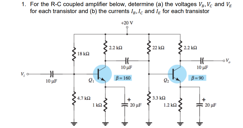 1. For the R-C coupled amplifier below, determine (a) the voltages Vg,Vc and VE
for each transistor and (b) the currents IB, Ic and Iɛ for each transistor
+20 V
2.2 k2
22 k2
2.2 k2
18 k2
10 µF
10 µF
V; -
B = 160
B= 90
10 μF
Q2
3.3 k2
4.7 k2
1 kN
20 μF
1.2 k2
20 µF
