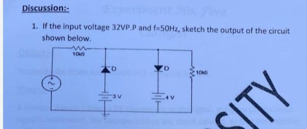 Discussion:-
1. If the input voltage 32VP.P and f-50HZ, sketch the output of the circuit
shown below.
10
10k)
3 V
STY

