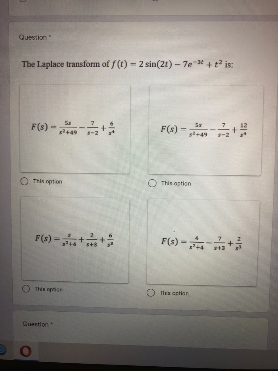 Question
The Laplace transform of f (t) = 2 sin(2t) – 7e 3t + t2 is:
5s
7, 12
5s
F(s) =
7
F(s)
s2+49
s4
s2+49
s-2
This option
This option
F(s) =
F(1) =
7
s2+4
s+3
This option
This option
Question *

