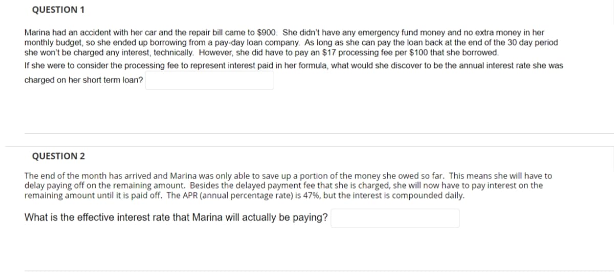 QUESTION 1
Marina had an accident with her car and the repair bill came to $900. She didn't have any emergency fund money and no extra money in her
monthly budget, so she ended up borrowing from a pay-day loan company. As long as she can pay the loan back at the end of the 30 day period
she won't be charged any interest, technically. However, she did have to pay an $17 processing fee per $100 that she borrowed.
If she were to consider the processing fee to represent interest paid in her formula, what would she discover to be the annual interest rate she was
charged on her short term loan?
QUESTION 2
The end of the month has arrived and Marina was only able to save up a portion of the money she owed so far. This means she will have to
delay paying off on the remaining amount. Besides the delayed payment fee that she is charged, she will now have to pay interest on the
remaining amount until it is paid off. The APR (annual percentage rate) is 47%, but the interest is compounded daily.
What is the effective interest rate that Marina will actually be paying?
