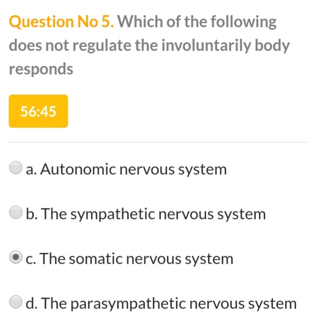 Question No 5. Which of the following
does not regulate the involuntarily body
responds
56:45
a. Autonomic nervous system
b. The sympathetic nervous system
c. The somatic nervous system
d. The parasympathetic nervous system
