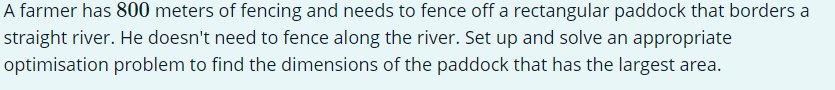 A farmer has 800 meters of fencing and needs to fence off a rectangular paddock that borders a
straight river. He doesn't need to fence along the river. Set up and solve an appropriate
optimisation problem to find the dimensions of the paddock that has the largest area.