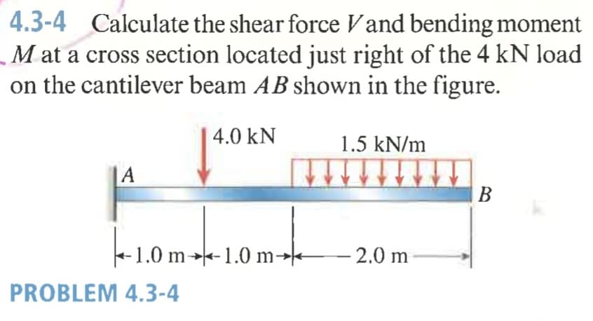 4.3-4 Calculate the shear force Vand bending moment
M at a cross section located just right of the 4 kN load
on the cantilever beam AB shown in the figure.
4.0 kN
1.5 kN/m
|A
B
-1.0 m→-1.0 m-
- 2.0 m
PROBLEM 4.3-4
