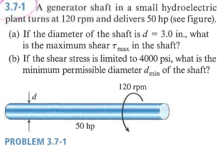 3.7-1 A generator shaft in a small hydroelectric
plant turns at 120 rpm and delivers 50 hp (see figure).
(a) If the diameter of the shaft is d = 3.0 in., what
is the maximum shear Tmax in the shaft?
(b) If the shear stress is limited to 4000 psi, what is the
minimum permissible diameter dmin of the shaft?
120 rpm
50 hp
PROBLEM 3.7-1
