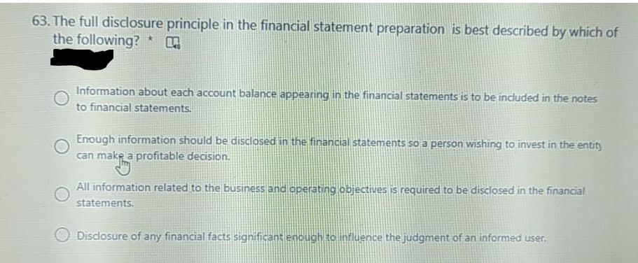 63. The full disclosure principle in the financial statement preparation is best described by which of
the following? *
Information about each account balance appearing in the financial statements is to be included in the notes
to financial statements.
Enough information should be disclosed in the financial statements so a person wishing to invest in the entity
can make a profitable decision.
All information related to the business and operating objectives is required to be disclosed in the financial
statements.
Disclosure of any financial facts significant enough to influence the judgment of an informed user.
