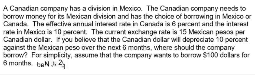 A Canadian company has a division in Mexico. The Canadian company needs to
borrow money for its Mexican division and has the choice of borrowing in Mexico or
Canada. The effective annual interest rate in Canada is 6 percent and the interest
rate in Mexico is 10 percent. The current exchange rate is 15 Mexican pesos per
Canadian dollar. If you believe that the Canadian dollar will depreciate 10 percent
against the Mexican peso over the next 6 months, where should the company
borrow? For simplicity, assume that the company wants to borrow $100 dollars for
6 months. bsN
