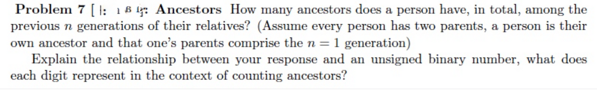 Problem 7 [ I: 18 l: Ancestors How many ancestors does a person have, in total, among the
previous n generations of their relatives? (Assume every person has two parents, a person is their
own ancestor and that one's parents comprise the n = 1 generation)
Explain the relationship between your response and an unsigned binary number, what does
each digit represent in the context of counting ancestors?
