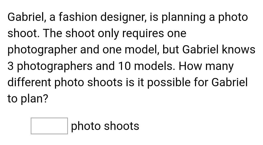 Gabriel, a fashion designer, is planning a photo
shoot. The shoot only requires one
photographer and one model, but Gabriel knows
3 photographers and 10 models. How many
different photo shoots is it possible for Gabriel
to plan?
photo shoots
