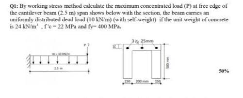 QI: By working stress method calculate the maximum concentrated load (P) at free edge of
the cantilever beam (2.5 m) span shows below with the section, the beam carries an
uniformly distributed dead load (10 kN/m) (with self-weight) if the unit weight of concrete
is 24 kN/m .f'c= 22 MPa and fy= 400 MPa.
3 25mm
25
50%
150
200 mm
150
