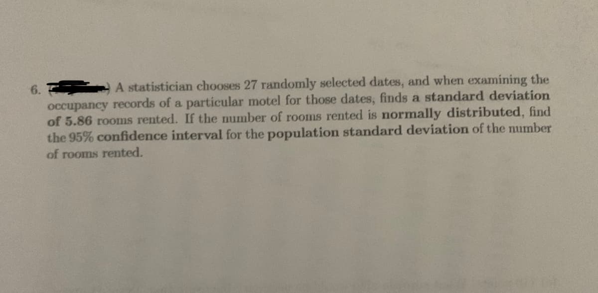 6.
A statistician chooses 27 randomly selected dates, and when examining the
occupancy records of a particular motel for those dates, finds a standard deviation
of 5.86 rooms rented. If the number of rooms rented is normally distributed, find
the 95% confidence interval for the population standard deviation of the mumber
of rooms rented.
